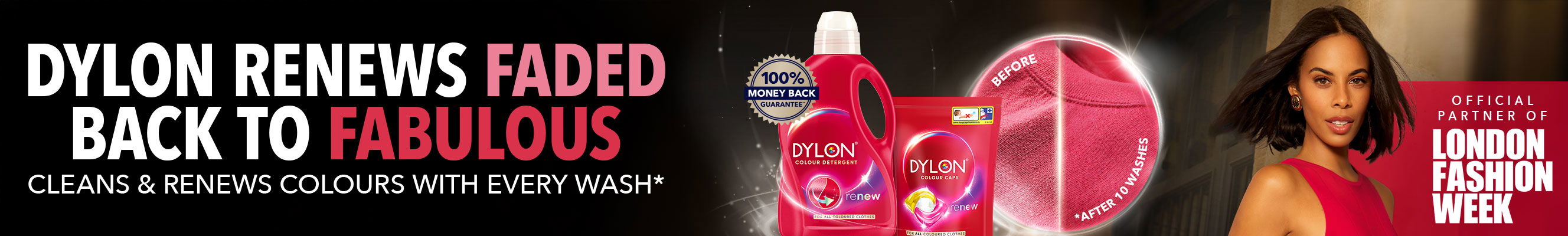 A promotional image for Dylon detergent.  The image features a before-and-after comparison, showing a faded garment on the left and a brightly colored garment on the right.  The text "DYLON RENEWS FADED BACK TO FABULOUS" is at the top.  The phrase "CLEANS & RENEWS COLOURS WITH EVERY WASH*" is also present.  Logos for "OFFICIAL PARTNER OF LONDON FASHION WEEK" and "100% MONEY BACK GUARANTEE" are displayed.  The Dylon logo is prominently featured, along with images of Dylon detergent and Dylon Colour Cofs (presumably color-safe laundry pods).  The text "renew" is overlaid on the after image.  The phrase "DYE-FREE COLOUR RENEWAL TECHNOLOGY" is at the bottom, along with "** VISIT DYLON.CO.UK FOR MORE INFORMATION" and "*AFTER 10 WASHES".